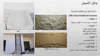 GRC (Glass Reinforced Concrete)

‫مكوناته‬
:
‫زجاجية‬ ‫ألياف‬ + ‫ماء‬ + ‫رمل‬ + ‫أسمنت‬

: ‫المميزات‬
.‫الجوية‬ ‫للعوامل‬ ‫مقاوم‬ -
.‫دقيقة‬ ‫وزخارف‬ ‫أشكال‬ -
.‫الطبيعي‬ ‫بالحجر‬ ‫شبيه‬ -

:‫العيوب‬
-
.‫متخصصين‬ ‫يحتاج‬
-
.‫أخرى‬ ‫بدائل‬ ‫من‬ ‫أعلى‬ ‫تكلفة‬

: ‫التثبيت‬ ‫طريقة‬
..‫الصق‬ ‫أو‬ ‫معدنية‬ ‫بمدادات‬ ‫الواجهات‬ ‫على‬ ‫ثبت‬ُ
‫ي‬
3
‫الخارجية‬ ‫التشطيبات‬ ‫في‬ ‫الحجر‬ ‫بدائل‬-
GRC
GRC
‫ال‬ ‫من‬ ‫واجهة‬
‫توضيحية‬ ‫صور‬
GRC
‫األحجار‬ ‫بدائل‬
 