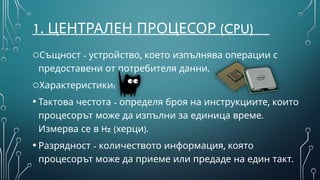 1. (
ЦЕНТРАЛЕН ПРОЦЕСОР CPU)
oС - ,
ъщност устройство което изпълнява операции с
.
предоставени от потребителя данни
o :
Характеристики
• - ,
Тактова честота определя броя на инструкциите които
.
процесорът може да изпълни за единица време
Hz ( )
Измерва се в херци .
• - ,
Разрядност количеството информация която
процесорът може да приеме или предаде на един такт.
 
