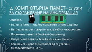 2. КОМПЮТЪРНА ПАМЕТ– СЛУЖИ
ЗА СЪХРАНЯВАНЕ НА ИНФОРМАЦИЯ
o :
Видове
• - .
Външна памет трайно съхранява информацията
• - .
Вътрешна памет съхранява служебна информация
• - ROM (Read Only Memory)
Постоянна памет
• –
Оперативна памет RAM (Random Access Memory)
• –
Кеш памет дава възможност да се увеличи
.
бързодействието на КС
 