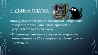 3. ДЪННА ПЛАТКА
oВърху дънната платка са монтирани централният
, ,
процесор вътрешната памет връзките с
устройствата за вход и изход.
o (computer bus) –
Комуникационна шина чрез нея
компонентите на КС са свързани и обменят данни
помежду си.
 