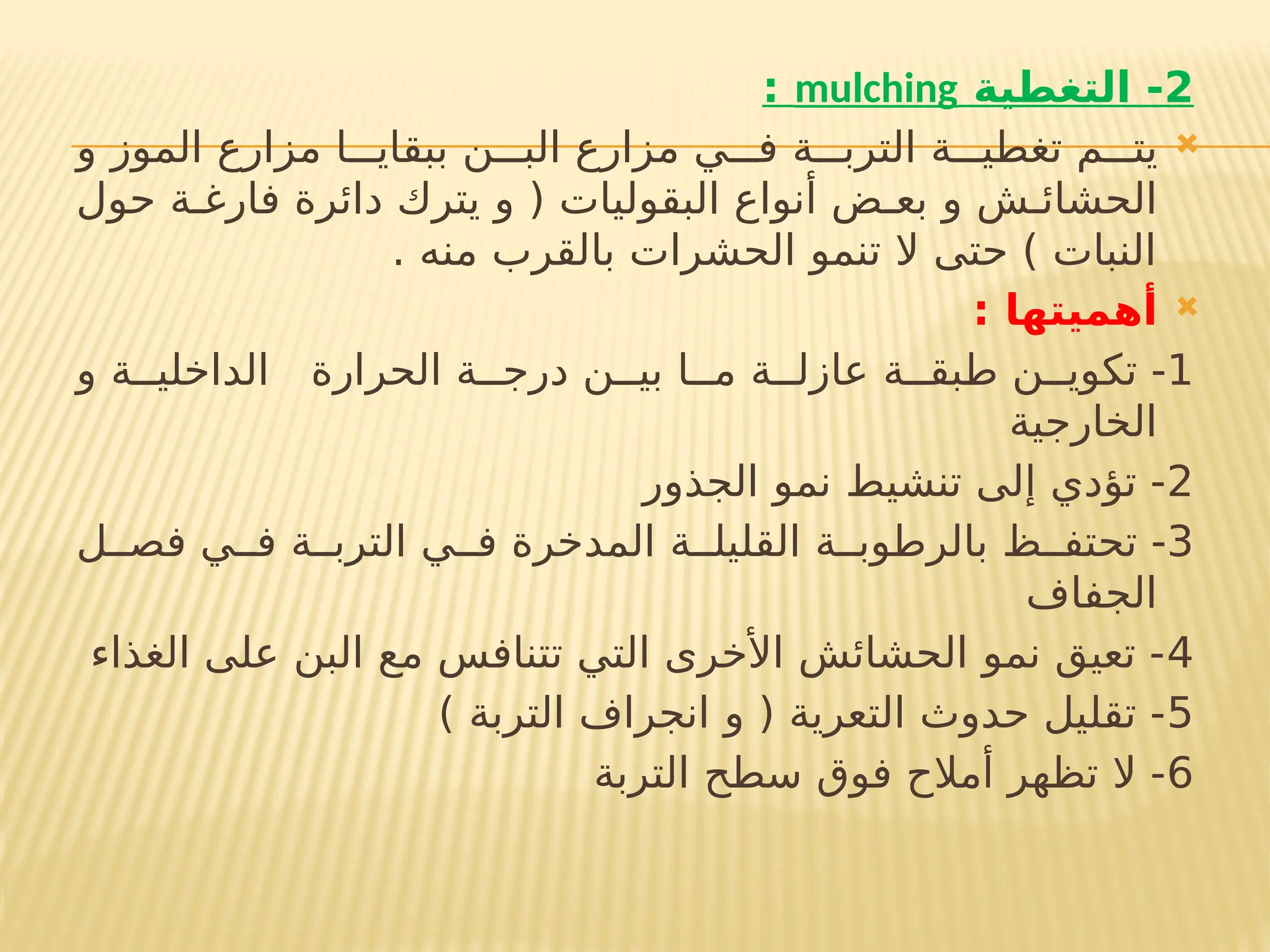 2
‫التغطية‬ -
mulching
:

‫و‬ ‫الموز‬ ‫مزارع‬ ‫ببقاي!!!ا‬ ‫الب!!!ن‬ ‫مزارع‬ ‫ف!!!ي‬ ‫الترب!!!ة‬ ‫تغطي!!!ة‬ ‫يت!!!م‬
‫حول‬ ‫فارغ!ة‬ ‫دائرة‬ ‫يترك‬ ‫و‬ ( ‫البقوليات‬ ‫أنواع‬ ‫بع!ض‬ ‫و‬ ‫الحشائ!ش‬
. ‫منه‬ ‫بالقرب‬ ‫الحشرات‬ ‫تنمو‬ ‫ال‬ ‫حتى‬ ) ‫النبات‬

: ‫أهميتها‬
1
‫و‬ ‫الداخلي!!ة‬ ‫الحرارة‬ ‫درج!!ة‬ ‫بي!!ن‬ ‫م!!ا‬ ‫عازل!!ة‬ ‫!بق!!ة‬
‫ط‬ ‫تكوي!!ن‬ -
‫الخارجية‬
2
‫الجذور‬ ‫نمو‬ ‫تنشيط‬ ‫إلى‬ ‫تؤدي‬ -
3
‫فص!!ل‬ ‫ف!!ي‬ ‫الترب!!ة‬ ‫ف!!ي‬ ‫المدخرة‬ ‫القليل!!ة‬ ‫بالرطوب!!ة‬ ‫تحتف!!ظ‬ -
‫الجفاف‬
4
‫الغذاء‬ ‫على‬ ‫البن‬ ‫مع‬ ‫تتنافس‬ ‫التي‬ ‫األخرى‬ ‫الحشائش‬ ‫نمو‬ ‫تعيق‬ -
5
) ‫التربة‬ ‫انجراف‬ ‫و‬ ( ‫التعرية‬ ‫حدوث‬ ‫تقليل‬ -
6
‫التربة‬ ‫سطح‬ ‫فوق‬ ‫أمالح‬ ‫تظهر‬ ‫ال‬ -
 