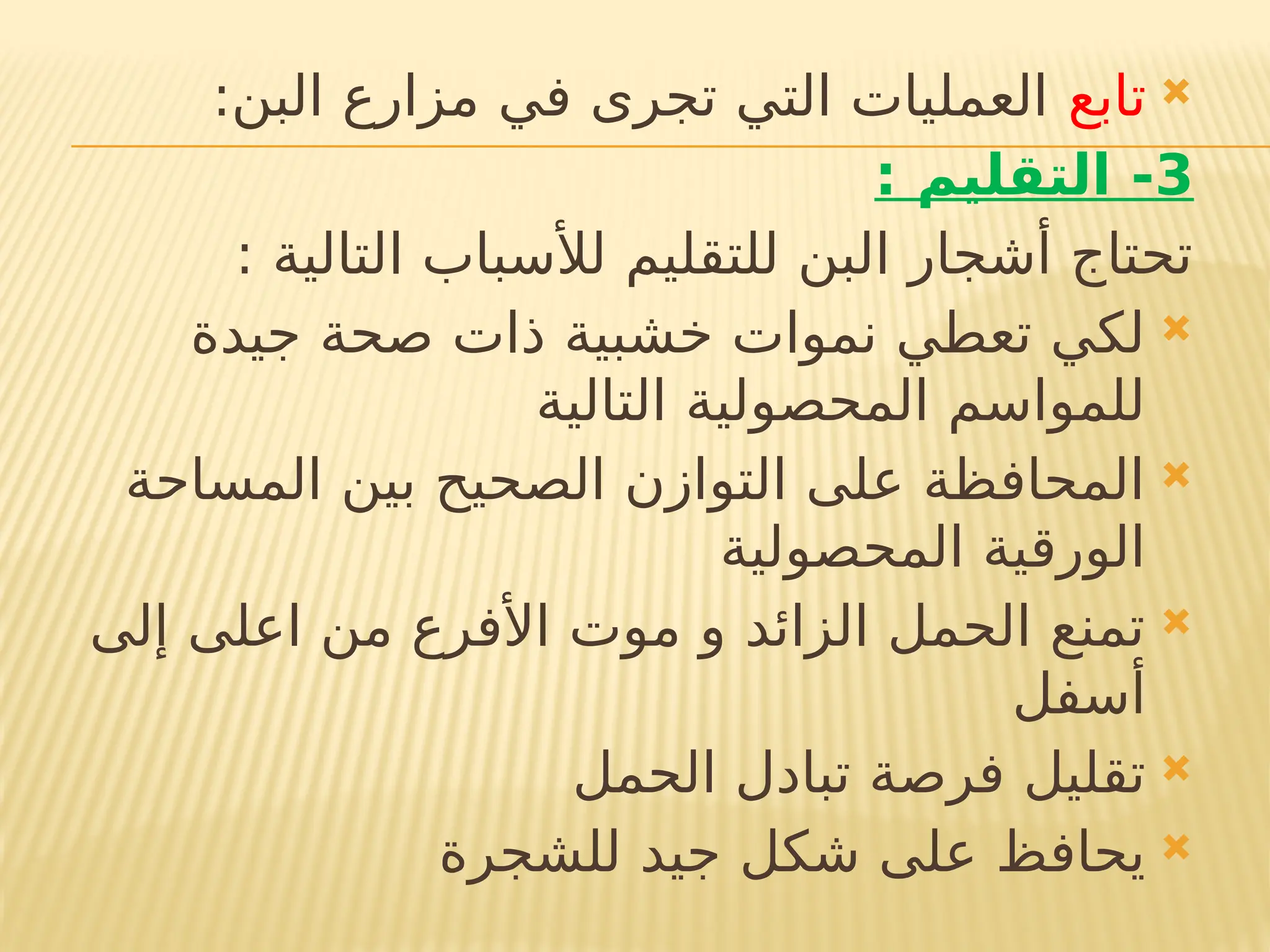 
‫تابع‬
:‫البن‬ ‫مزارع‬ ‫في‬ ‫تجرى‬ ‫التي‬ ‫العمليات‬
3
: ‫التقليم‬ -
: ‫التالية‬ ‫لألسباب‬ ‫للتقليم‬ ‫البن‬ ‫أشجار‬ ‫تحتاج‬

‫جيدة‬ ‫صحة‬ ‫ذات‬ ‫خشبية‬ ‫نموات‬ ‫تعطي‬ ‫لكي‬
‫التالية‬ ‫المحصولية‬ ‫للمواسم‬

‫المساحة‬ ‫بين‬ ‫الصحيح‬ ‫التوازن‬ ‫على‬ ‫المحافظة‬
‫المحصولية‬ ‫الورقية‬

‫إلى‬ ‫اعلى‬ ‫من‬ ‫األفرع‬ ‫موت‬ ‫و‬ ‫الزائد‬ ‫الحمل‬ ‫تمنع‬
‫أسفل‬

‫الحمل‬ ‫تبادل‬ ‫فرصة‬ ‫تقليل‬

‫للشجرة‬ ‫جيد‬ ‫شكل‬ ‫على‬ ‫يحافظ‬
 