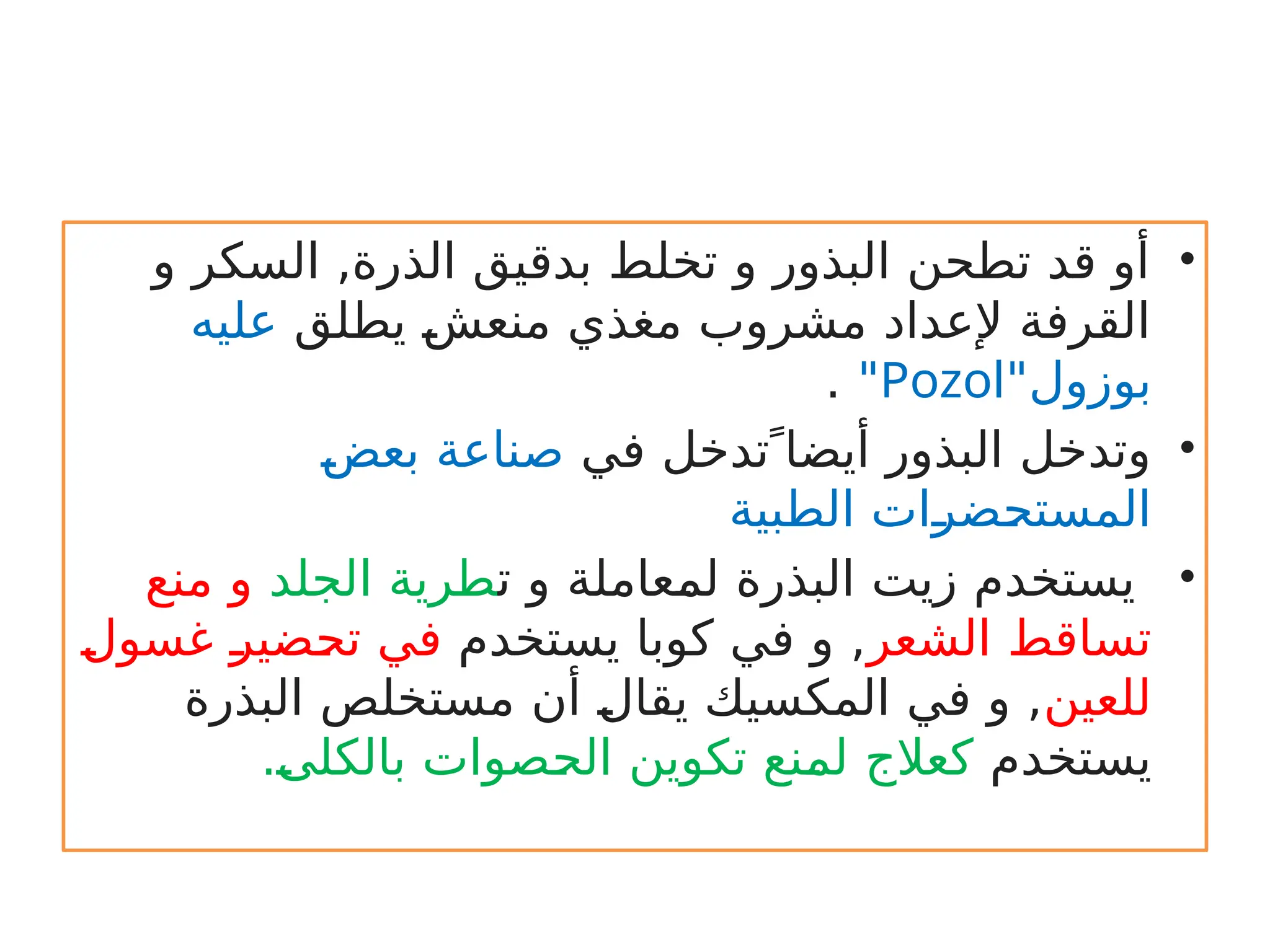 •
‫و‬ ‫السكر‬ ,‫الذرة‬ ‫بدقيق‬ ‫تخلط‬ ‫و‬ ‫البذور‬ ‫تطحن‬ ‫قد‬ ‫أو‬
‫يطلق‬ r
‫ش‬‫منع‬ ‫مغذي‬ ‫مشروب‬ ‫إلعداد‬ ‫القرفة‬
‫عليه‬
‫بوزول‬
"
Pozol
"
.
•
 ً‫أيضا‬ ‫البذور‬ ‫وتدخل‬
‫تدخل‬
‫في‬
r
‫ض‬‫بع‬ ‫صناعة‬
‫الطبية‬ ‫ات‬r
‫ر‬‫ض‬r
‫ح‬‫المست‬
•
‫ت‬ ‫و‬ ‫عاملة‬r
‫م‬‫ل‬ ‫البذرة‬ ‫زيت‬ ‫يستخدم‬
‫الجلد‬ ‫طرية‬
‫منع‬ ‫و‬
‫الشعر‬ ‫تساقط‬
‫يستخدم‬ ‫كوبا‬ ‫في‬ ‫و‬ ,
r
‫ل‬‫غسو‬ r
‫ر‬‫ضي‬r
‫ح‬‫ت‬ ‫في‬
‫للعين‬
‫البذرة‬ ‫مستخلص‬ ‫أن‬ r
‫ل‬‫يقا‬ ‫المكسيك‬ ‫في‬ ‫و‬ ,
‫يستخدم‬
.r
‫ى‬‫بالكل‬ ‫صوات‬r
‫ح‬‫ال‬ ‫تكوين‬ ‫نع‬r
‫م‬‫ل‬ ‫كعالج‬
 