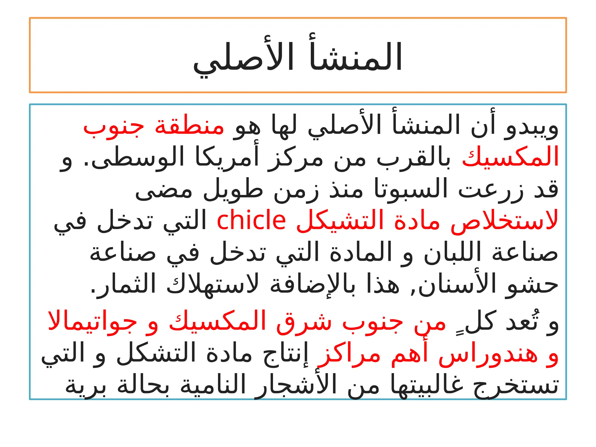 ‫األصلي‬ ‫المنشأ‬
‫هو‬ ‫لها‬ ‫األصلي‬ ‫المنشأ‬ ‫أن‬ ‫ويبدو‬
‫جنوب‬ ‫منطقة‬
‫المكسيك‬
‫و‬ .‫الوسطى‬ ‫أمريكا‬ ‫مركز‬ ‫من‬ ‫بالقرب‬
‫مضى‬ ‫طويل‬ ‫زمن‬ ‫منذ‬ ‫السبوتا‬ ‫زرعت‬ ‫قد‬
‫التشيكل‬ ‫مادة‬ ‫الستخالص‬
chicle
‫في‬ ‫تدخل‬ ‫التي‬
‫صناعة‬ ‫في‬ ‫تدخل‬ ‫التي‬ ‫المادة‬ ‫و‬ ‫اللبان‬ ‫صناعة‬
.‫الثمار‬ ‫الستهالك‬ ‫باإلضافة‬ ‫هذا‬ ,‫األسنان‬ ‫حشو‬
 ٍ‫كل‬ ‫عد‬ُ‫ت‬ ‫و‬
‫جواتيماال‬ ‫و‬ ‫المكسيك‬ ‫شرق‬ ‫جنوب‬ ‫من‬
‫مراكز‬ ‫أهم‬ ‫هندوراس‬ ‫و‬
‫التي‬ ‫و‬ ‫التشكل‬ ‫مادة‬ ‫إنتاج‬
‫برية‬ ‫بحالة‬ ‫النامية‬ ‫األشجار‬ ‫من‬ ‫غالبيتها‬ ‫تستخرج‬
 
