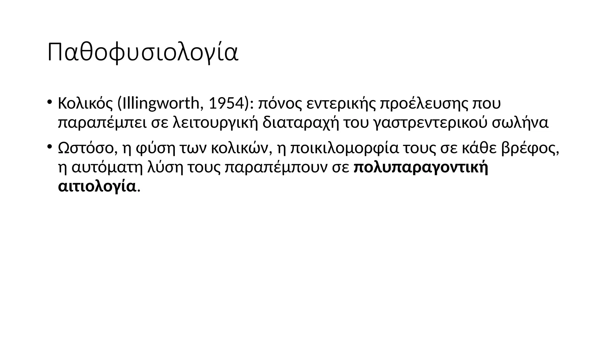 Παθοφυσιολογία
• Κολικός (Illingworth, 1954): πόνος εντερικής προέλευσης που
παραπέμπει σε λειτουργική διαταραχή του γαστρεντερικού σωλήνα
• Ωστόσο, η φύση των κολικών, η ποικιλομορφία τους σε κάθε βρέφος,
η αυτόματη λύση τους παραπέμπουν σε πολυπαραγοντική
αιτιολογία.
 