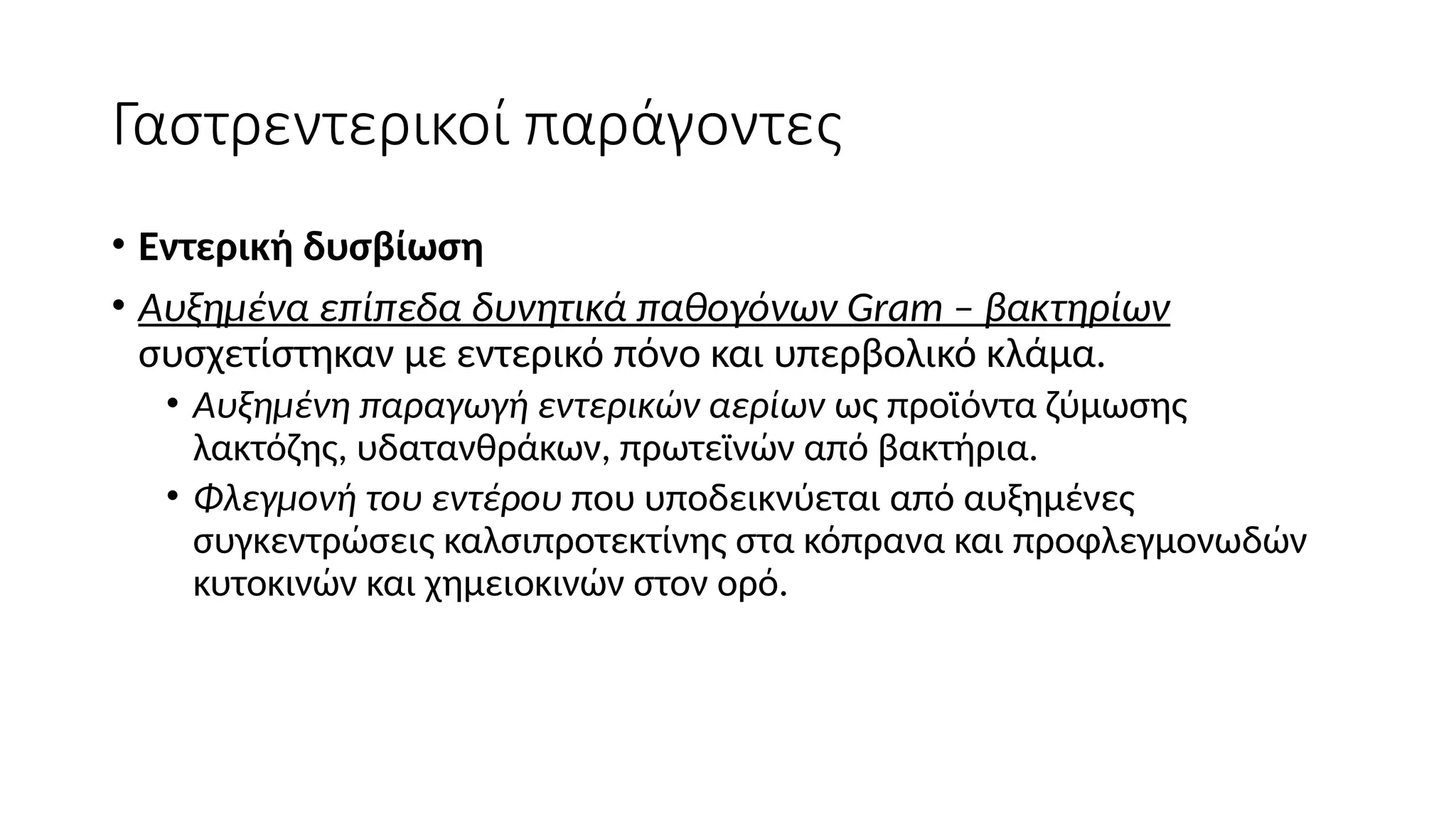 Γαστρεντερικοί παράγοντες
• Εντερική δυσβίωση
• Aυξημένα επίπεδα δυνητικά παθογόνων Gram – βακτηρίων
συσχετίστηκαν με εντερικό πόνο και υπερβολικό κλάμα.
• Αυξημένη παραγωγή εντερικών αερίων ως προϊόντα ζύμωσης
λακτόζης, υδατανθράκων, πρωτεϊνών από βακτήρια.
• Φλεγμονή του εντέρου που υποδεικνύεται από αυξημένες
συγκεντρώσεις καλσιπροτεκτίνης στα κόπρανα και προφλεγμονωδών
κυτοκινών και χημειοκινών στον ορό.
 