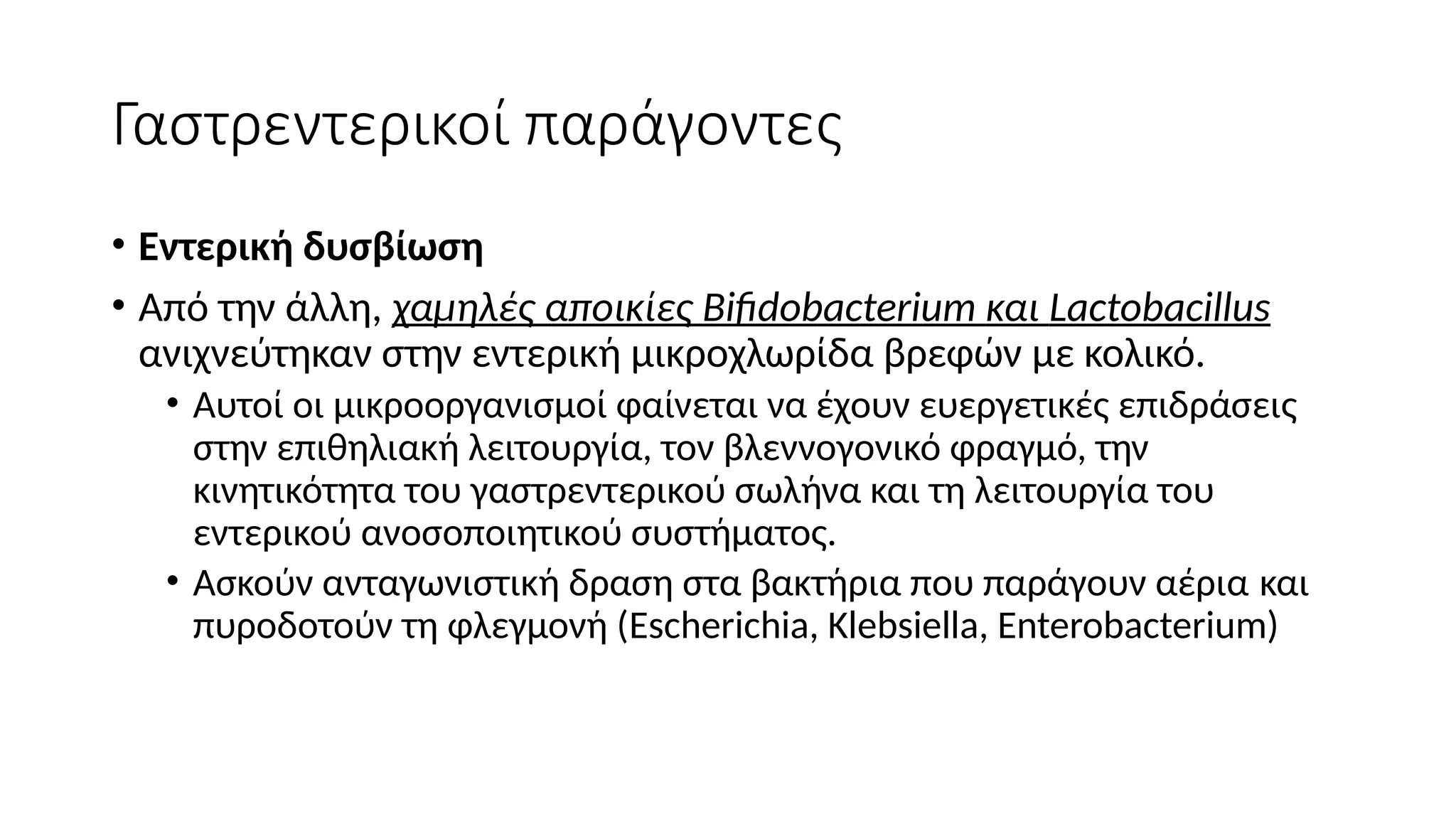 Γαστρεντερικοί παράγοντες
• Εντερική δυσβίωση
• Από την άλλη, χαμηλές αποικίες Bifidobacterium και Lactobacillus
ανιχνεύτηκαν στην εντερική μικροχλωρίδα βρεφών με κολικό.
• Αυτοί οι μικροοργανισμοί φαίνεται να έχουν ευεργετικές επιδράσεις
στην επιθηλιακή λειτουργία, τον βλεννογονικό φραγμό, την
κινητικότητα του γαστρεντερικού σωλήνα και τη λειτουργία του
εντερικού ανοσοποιητικού συστήματος.
• Ασκούν ανταγωνιστική δραση στα βακτήρια που παράγουν αέρια και
πυροδοτούν τη φλεγμονή (Escherichia, Klebsiella, Enterobacterium)
 