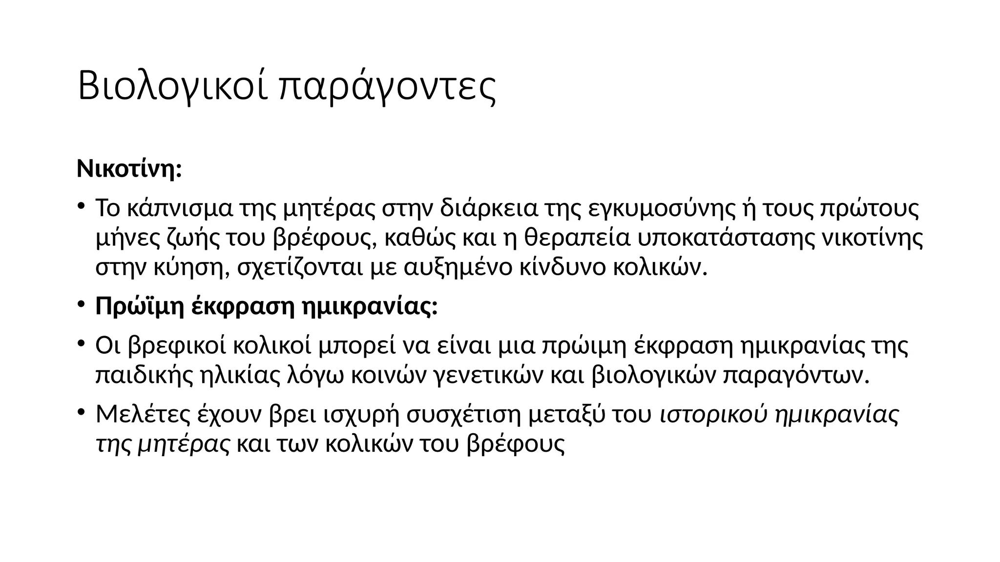 Βιολογικοί παράγοντες
Νικοτίνη:
• Το κάπνισμα της μητέρας στην διάρκεια της εγκυμοσύνης ή τους πρώτους
μήνες ζωής του βρέφους, καθώς και η θεραπεία υποκατάστασης νικοτίνης
στην κύηση, σχετίζονται με αυξημένο κίνδυνο κολικών.
• Πρώϊμη έκφραση ημικρανίας:
• Οι βρεφικοί κολικοί μπορεί να είναι μια πρώιμη έκφραση ημικρανίας της
παιδικής ηλικίας λόγω κοινών γενετικών και βιολογικών παραγόντων.
• Μελέτες έχουν βρει ισχυρή συσχέτιση μεταξύ του ιστορικού ημικρανίας
της μητέρας και των κολικών του βρέφους
 