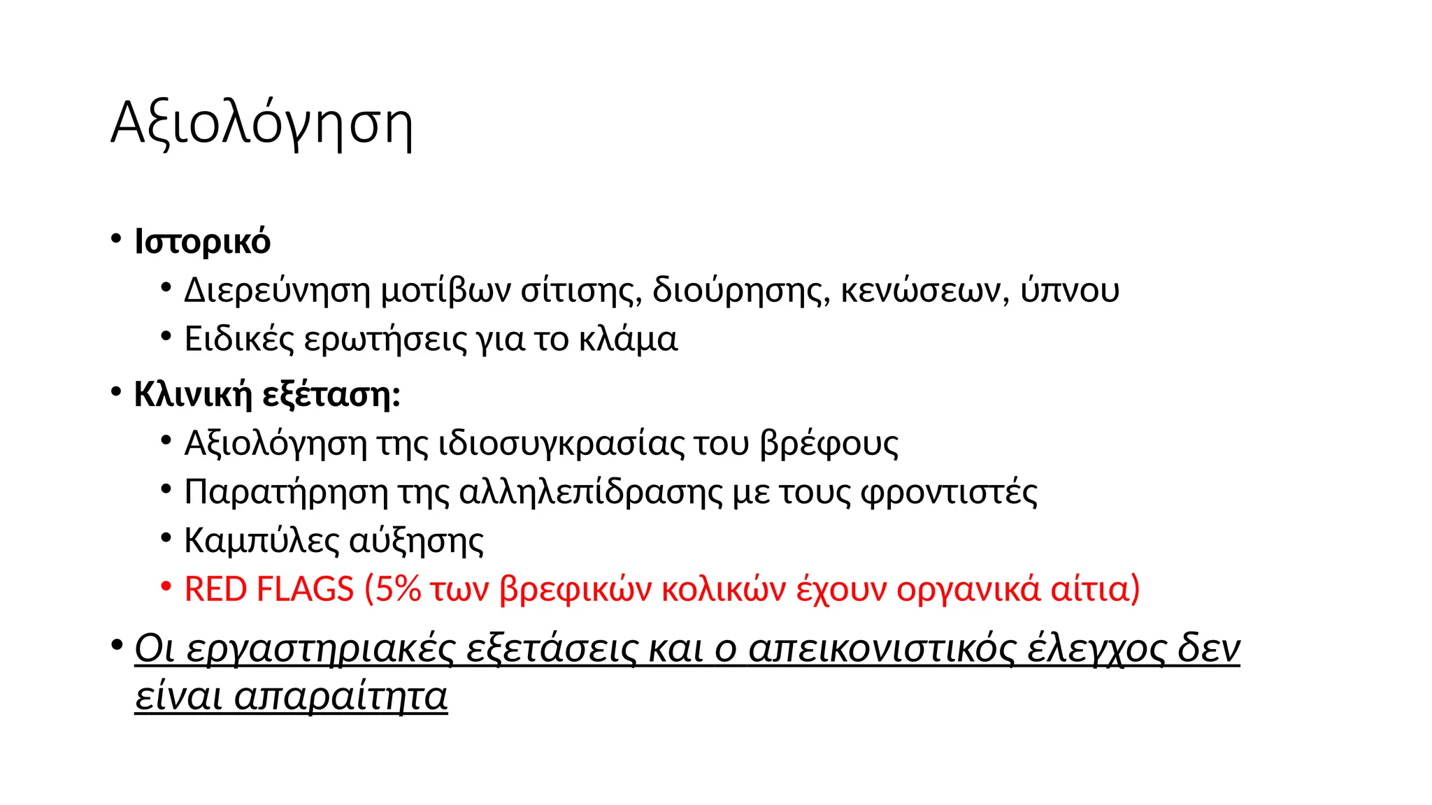Αξιολόγηση
• Ιστορικό
• Διερεύνηση μοτίβων σίτισης, διούρησης, κενώσεων, ύπνου
• Ειδικές ερωτήσεις για το κλάμα
• Κλινική εξέταση:
• Αξιολόγηση της ιδιοσυγκρασίας του βρέφους
• Παρατήρηση της αλληλεπίδρασης με τους φροντιστές
• Καμπύλες αύξησης
• RED FLAGS (5% των βρεφικών κολικών έχουν οργανικά αίτια)
• Οι εργαστηριακές εξετάσεις και o απεικονιστικός έλεγχος δεν
είναι απαραίτητα
 