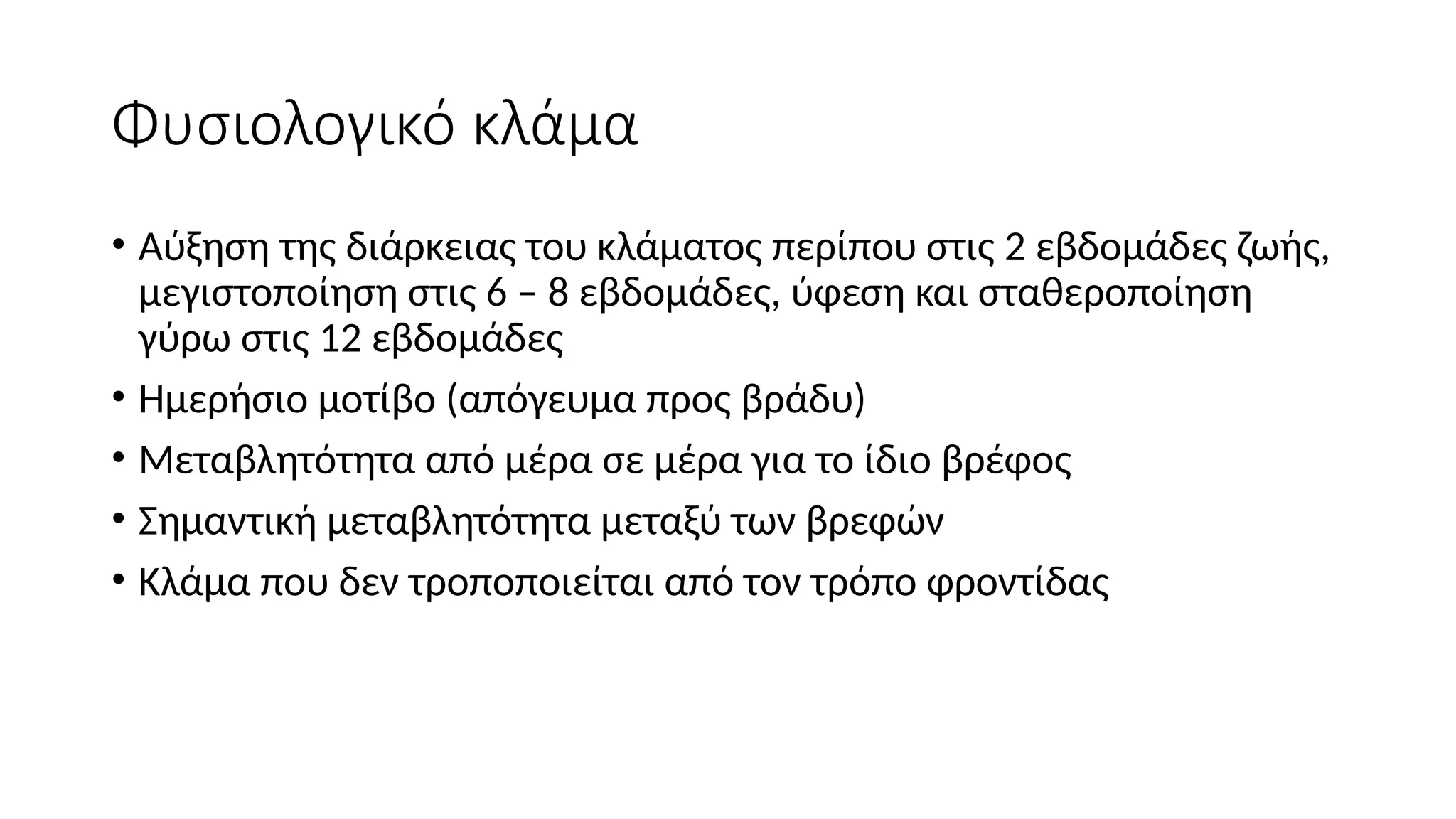 Φυσιολογικό κλάμα
• Αύξηση της διάρκειας του κλάματος περίπου στις 2 εβδομάδες ζωής,
μεγιστοποίηση στις 6 – 8 εβδομάδες, ύφεση και σταθεροποίηση
γύρω στις 12 εβδομάδες
• Ημερήσιο μοτίβο (απόγευμα προς βράδυ)
• Μεταβλητότητα από μέρα σε μέρα για το ίδιο βρέφος
• Σημαντική μεταβλητότητα μεταξύ των βρεφών
• Κλάμα που δεν τροποποιείται από τον τρόπο φροντίδας
 