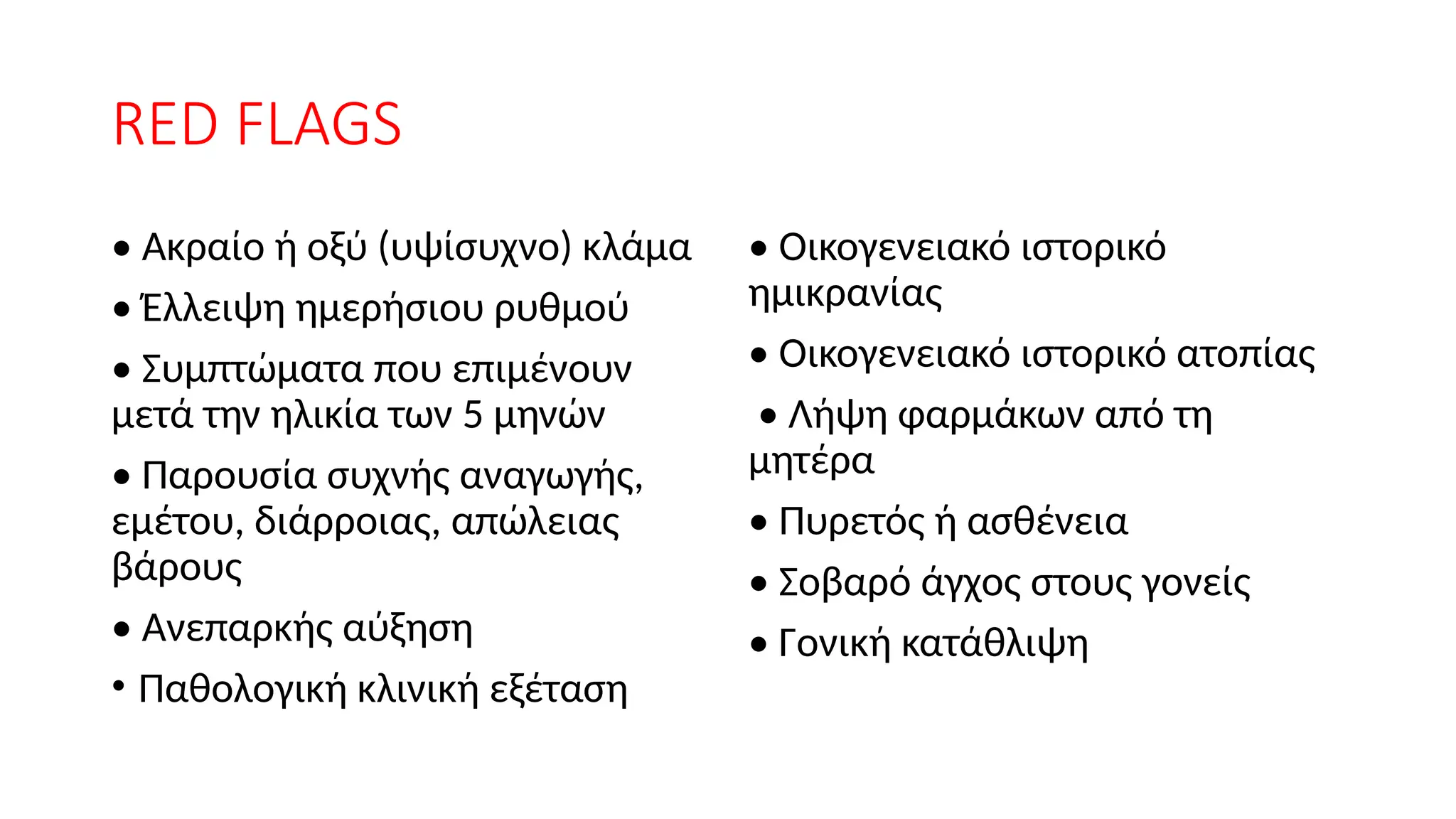 RED FLAGS
• Ακραίο ή οξύ (υψίσυχνο) κλάμα
• Έλλειψη ημερήσιου ρυθμού
• Συμπτώματα που επιμένουν
μετά την ηλικία των 5 μηνών
• Παρουσία συχνής αναγωγής,
εμέτου, διάρροιας, απώλειας
βάρους
• Ανεπαρκής αύξηση
• Παθολογική κλινική εξέταση
• Οικογενειακό ιστορικό
ημικρανίας
• Οικογενειακό ιστορικό ατοπίας
• Λήψη φαρμάκων από τη
μητέρα
• Πυρετός ή ασθένεια
• Σοβαρό άγχος στους γονείς
• Γονική κατάθλιψη
 
