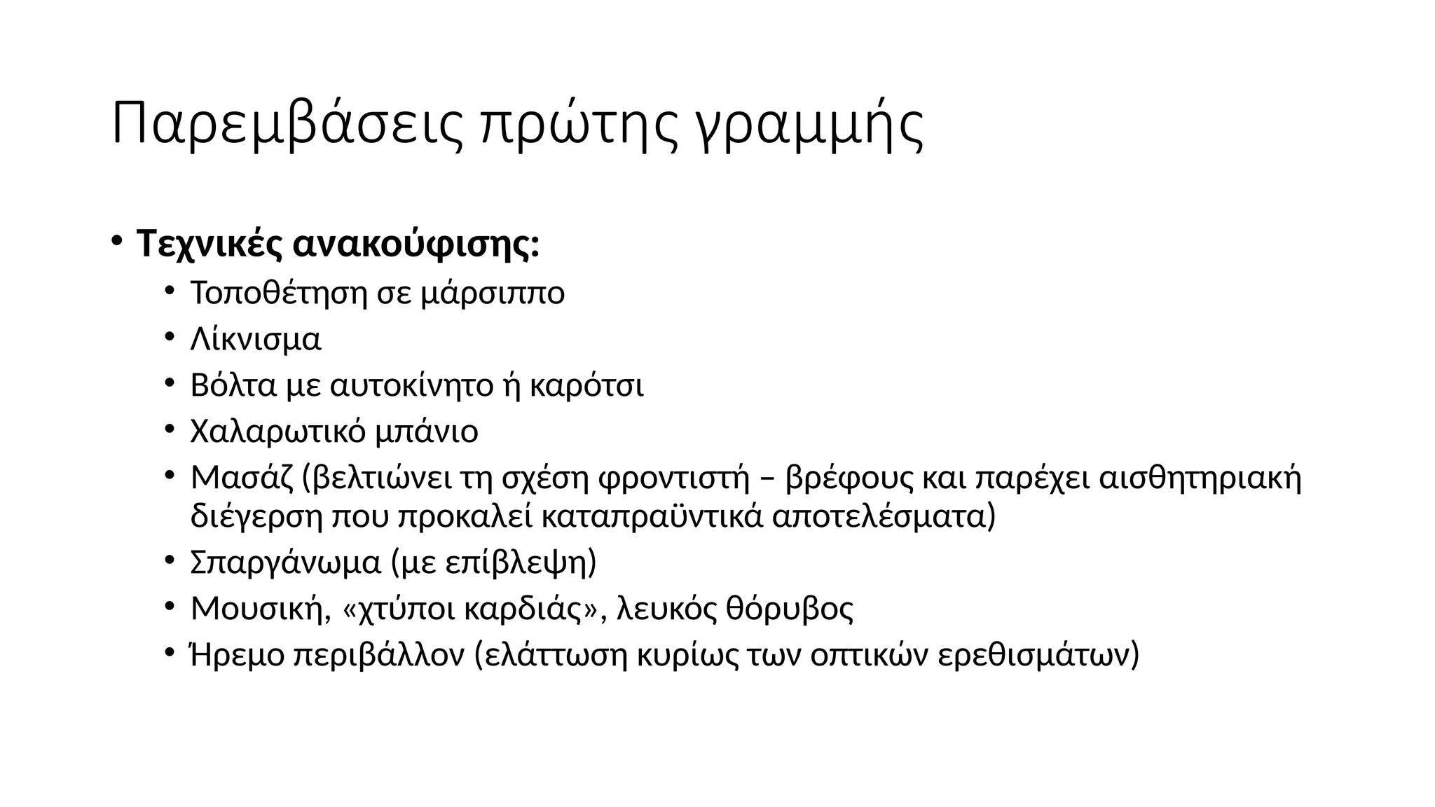 Παρεμβάσεις πρώτης γραμμής
• Τεχνικές ανακούφισης:
• Τοποθέτηση σε μάρσιππο
• Λίκνισμα
• Βόλτα με αυτοκίνητο ή καρότσι
• Χαλαρωτικό μπάνιο
• Μασάζ (βελτιώνει τη σχέση φροντιστή – βρέφους και παρέχει αισθητηριακή
διέγερση που προκαλεί καταπραϋντικά αποτελέσματα)
• Σπαργάνωμα (με επίβλεψη)
• Μουσική, «χτύποι καρδιάς», λευκός θόρυβος
• Ήρεμο περιβάλλον (ελάττωση κυρίως των οπτικών ερεθισμάτων)
 