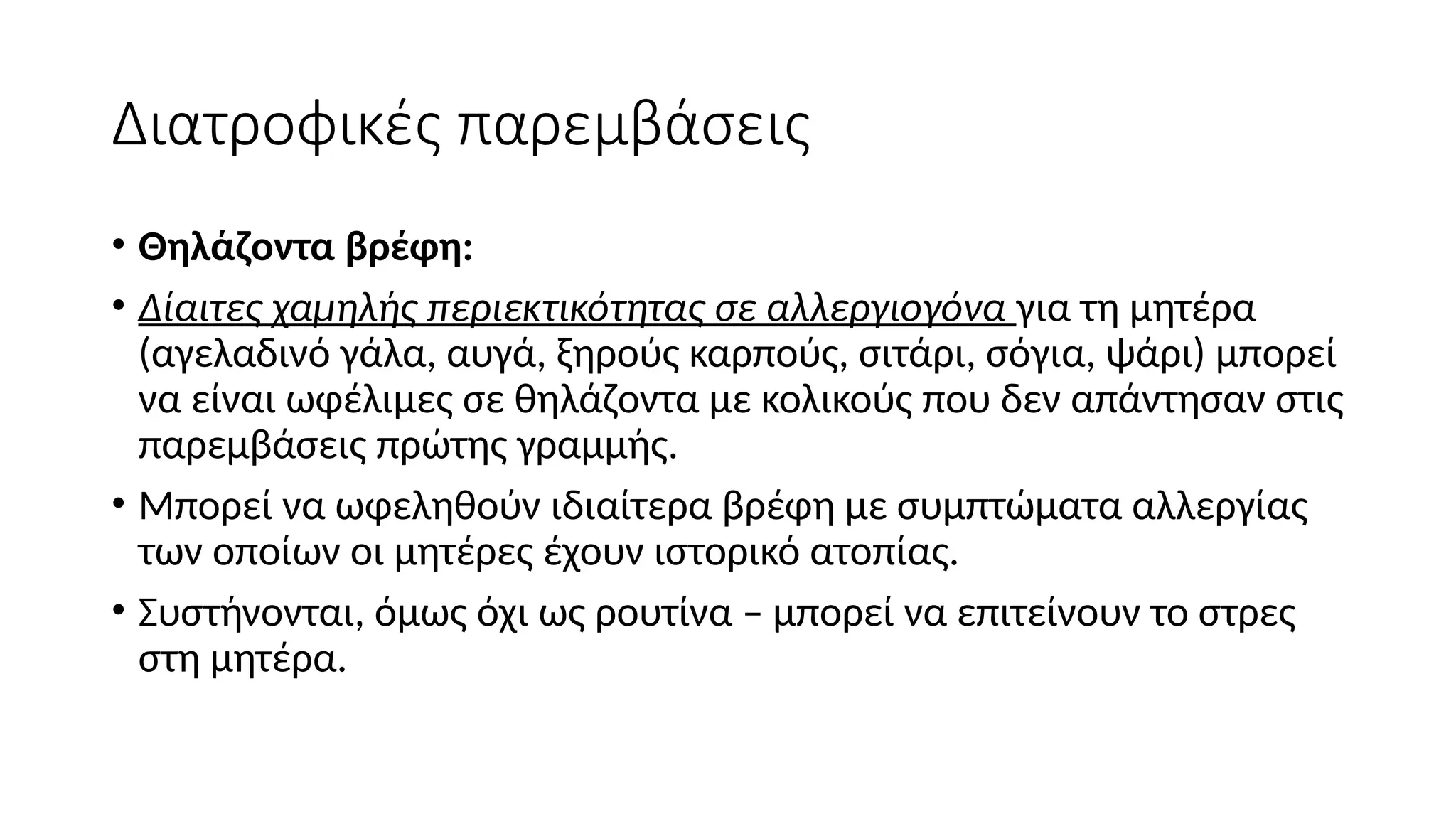 Διατροφικές παρεμβάσεις
• Θηλάζοντα βρέφη:
• Δίαιτες χαμηλής περιεκτικότητας σε αλλεργιογόνα για τη μητέρα
(αγελαδινό γάλα, αυγά, ξηρούς καρπούς, σιτάρι, σόγια, ψάρι) μπορεί
να είναι ωφέλιμες σε θηλάζοντα με κολικούς που δεν απάντησαν στις
παρεμβάσεις πρώτης γραμμής.
• Μπορεί να ωφεληθούν ιδιαίτερα βρέφη με συμπτώματα αλλεργίας
των οποίων οι μητέρες έχουν ιστορικό ατοπίας.
• Συστήνονται, όμως όχι ως ρουτίνα – μπορεί να επιτείνουν το στρες
στη μητέρα.
 