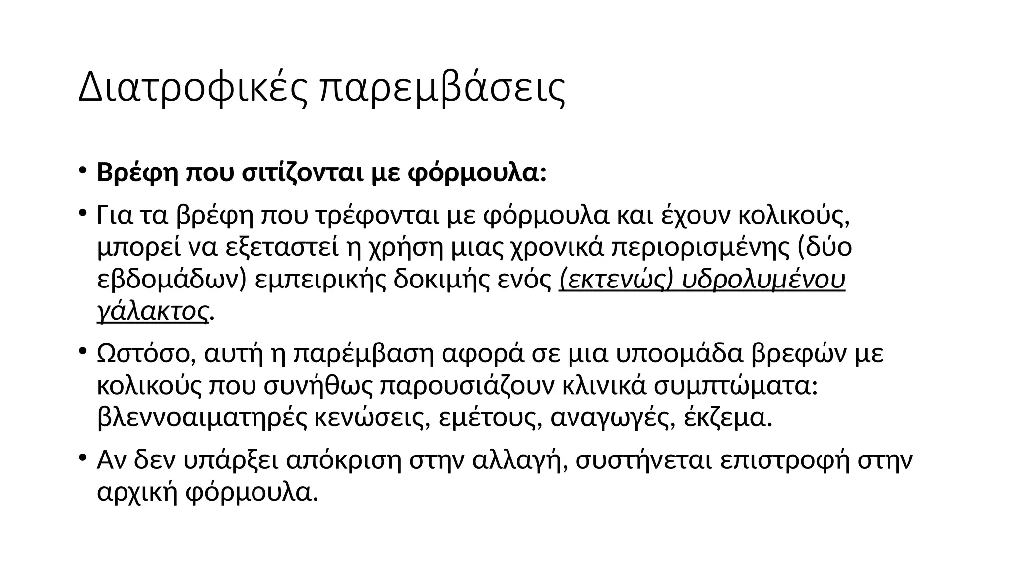 Διατροφικές παρεμβάσεις
• Βρέφη που σιτίζονται με φόρμουλα:
• Για τα βρέφη που τρέφονται με φόρμουλα και έχουν κολικούς,
μπορεί να εξεταστεί η χρήση μιας χρονικά περιορισμένης (δύο
εβδομάδων) εμπειρικής δοκιμής ενός (εκτενώς) υδρολυμένου
γάλακτος.
• Ωστόσο, αυτή η παρέμβαση αφορά σε μια υποομάδα βρεφών με
κολικούς που συνήθως παρουσιάζουν κλινικά συμπτώματα:
βλεννοαιματηρές κενώσεις, εμέτους, αναγωγές, έκζεμα.
• Αν δεν υπάρξει απόκριση στην αλλαγή, συστήνεται επιστροφή στην
αρχική φόρμουλα.
 