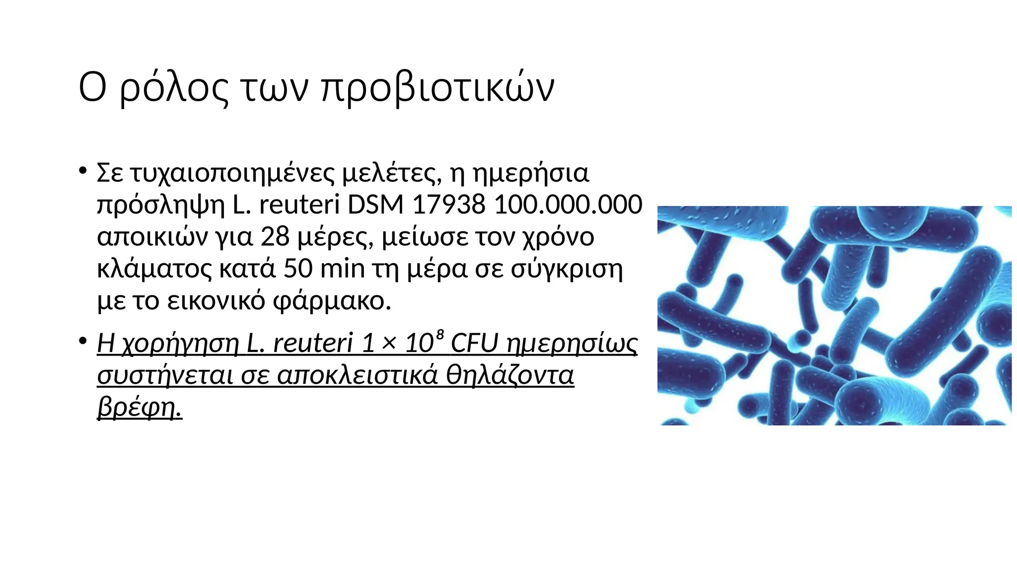 Ο ρόλος των προβιοτικών
• Σε τυχαιοποιημένες μελέτες, η ημερήσια
πρόσληψη L. reuteri DSM 17938 100.000.000
αποικιών για 28 μέρες, μείωσε τον χρόνο
κλάματος κατά 50 min τη μέρα σε σύγκριση
με το εικονικό φάρμακο.
• Η χορήγηση L. reuteri 1 × 10⁸ CFU ημερησίως
συστήνεται σε αποκλειστικά θηλάζοντα
βρέφη.
 