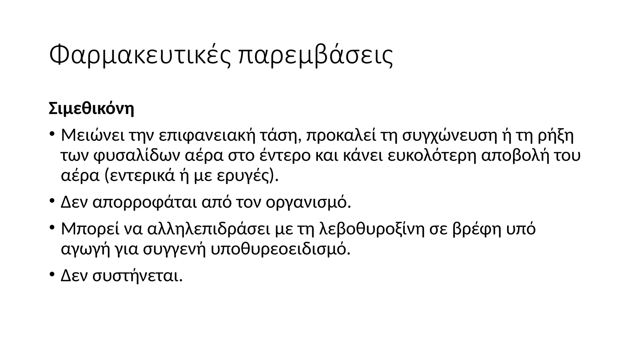 Φαρμακευτικές παρεμβάσεις
Σιμεθικόνη
• Μειώνει την επιφανειακή τάση, προκαλεί τη συγχώνευση ή τη ρήξη
των φυσαλίδων αέρα στο έντερο και κάνει ευκολότερη αποβολή του
αέρα (εντερικά ή με ερυγές).
• Δεν απορροφάται από τον οργανισμό.
• Μπορεί να αλληλεπιδράσει με τη λεβοθυροξίνη σε βρέφη υπό
αγωγή για συγγενή υποθυρεοειδισμό.
• Δεν συστήνεται.
 