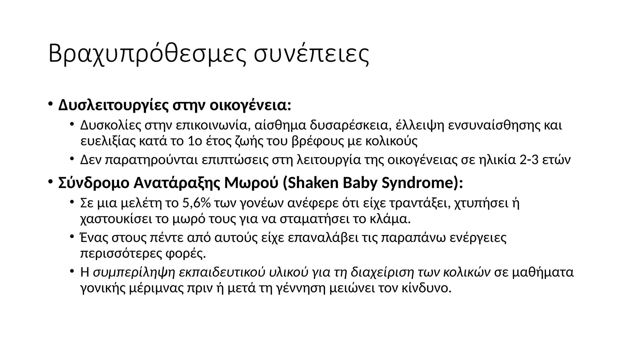 Βραχυπρόθεσμες συνέπειες
• Δυσλειτουργίες στην οικογένεια:
• Δυσκολίες στην επικοινωνία, αίσθημα δυσαρέσκεια, έλλειψη ενσυναίσθησης και
ευελιξίας κατά το 1ο έτος ζωής του βρέφους με κολικούς
• Δεν παρατηρούνται επιπτώσεις στη λειτουργία της οικογένειας σε ηλικία 2-3 ετών
• Σύνδρομο Ανατάραξης Μωρού (Shaken Baby Syndrome):
• Σε μια μελέτη το 5,6% των γονέων ανέφερε ότι είχε τραντάξει, χτυπήσει ή
χαστουκίσει το μωρό τους για να σταματήσει το κλάμα.
• Ένας στους πέντε από αυτούς είχε επαναλάβει τις παραπάνω ενέργειες
περισσότερες φορές.
• Η συμπερίληψη εκπαιδευτικού υλικού για τη διαχείριση των κολικών σε μαθήματα
γονικής μέριμνας πριν ή μετά τη γέννηση μειώνει τον κίνδυνο.
 