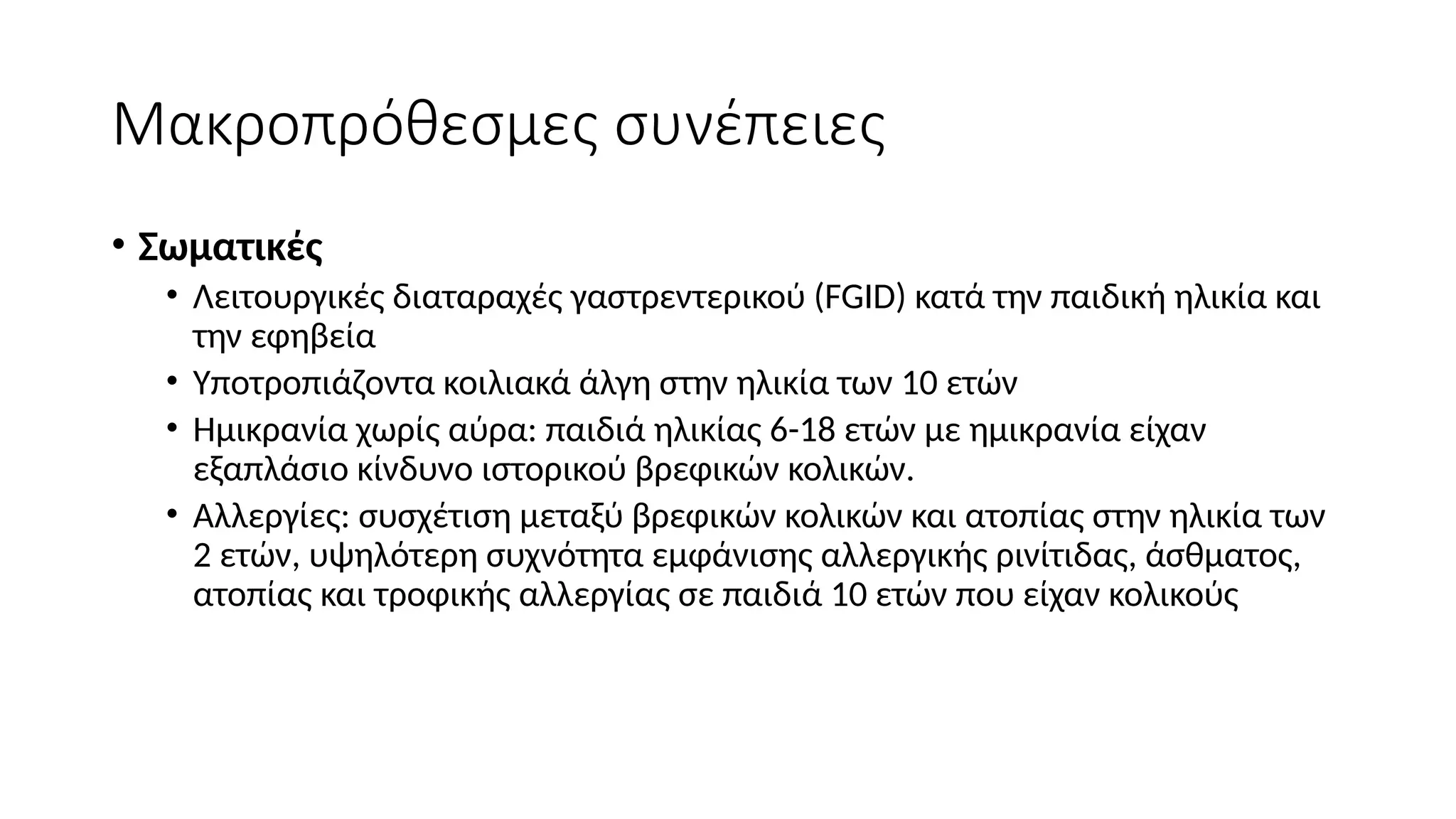Μακροπρόθεσμες συνέπειες
• Σωματικές
• Λειτουργικές διαταραχές γαστρεντερικού (FGID) κατά την παιδική ηλικία και
την εφηβεία
• Υποτροπιάζοντα κοιλιακά άλγη στην ηλικία των 10 ετών
• Ημικρανία χωρίς αύρα: παιδιά ηλικίας 6-18 ετών με ημικρανία είχαν
εξαπλάσιο κίνδυνο ιστορικού βρεφικών κολικών.
• Αλλεργίες: συσχέτιση μεταξύ βρεφικών κολικών και ατοπίας στην ηλικία των
2 ετών, υψηλότερη συχνότητα εμφάνισης αλλεργικής ρινίτιδας, άσθματος,
ατοπίας και τροφικής αλλεργίας σε παιδιά 10 ετών που είχαν κολικούς
 