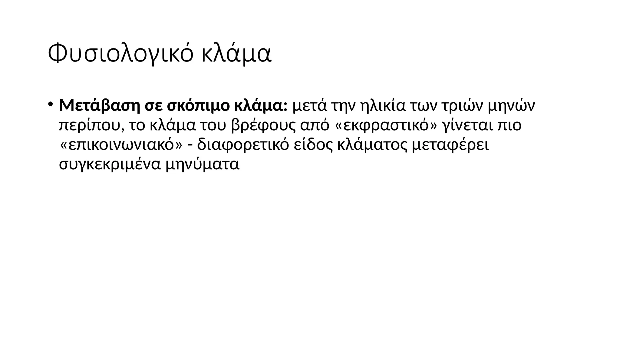 Φυσιολογικό κλάμα
• Μετάβαση σε σκόπιμο κλάμα: μετά την ηλικία των τριών μηνών
περίπου, το κλάμα του βρέφους από «εκφραστικό» γίνεται πιο
«επικοινωνιακό» - διαφορετικό είδος κλάματος μεταφέρει
συγκεκριμένα μηνύματα
 