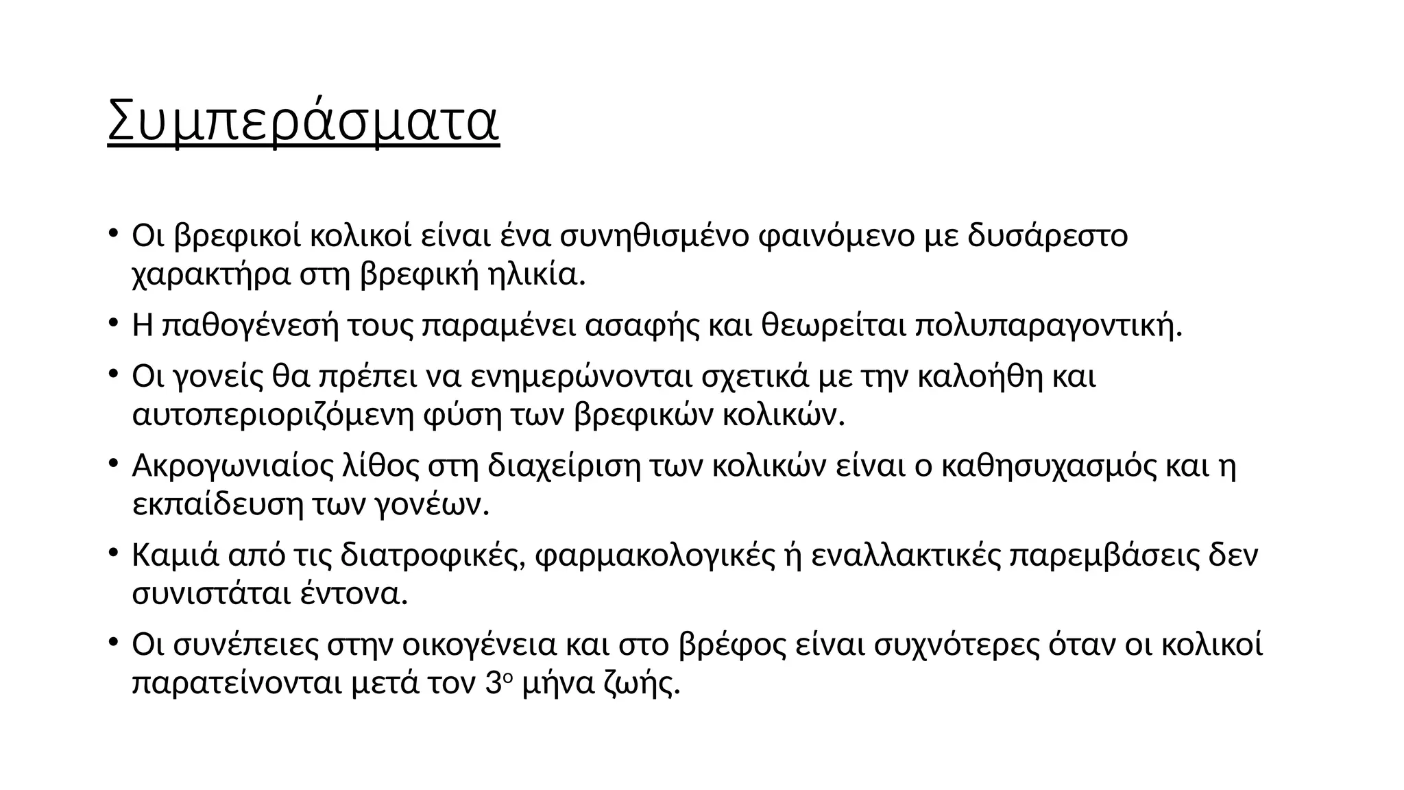 Συμπεράσματα
• Οι βρεφικοί κολικοί είναι ένα συνηθισμένο φαινόμενο με δυσάρεστο
χαρακτήρα στη βρεφική ηλικία.
• Η παθογένεσή τους παραμένει ασαφής και θεωρείται πολυπαραγοντική.
• Οι γονείς θα πρέπει να ενημερώνονται σχετικά με την καλοήθη και
αυτοπεριοριζόμενη φύση των βρεφικών κολικών.
• Ακρογωνιαίος λίθος στη διαχείριση των κολικών είναι ο καθησυχασμός και η
εκπαίδευση των γονέων.
• Καμιά από τις διατροφικές, φαρμακολογικές ή εναλλακτικές παρεμβάσεις δεν
συνιστάται έντονα.
• Οι συνέπειες στην οικογένεια και στο βρέφος είναι συχνότερες όταν οι κολικοί
παρατείνονται μετά τον 3ο
μήνα ζωής.
 