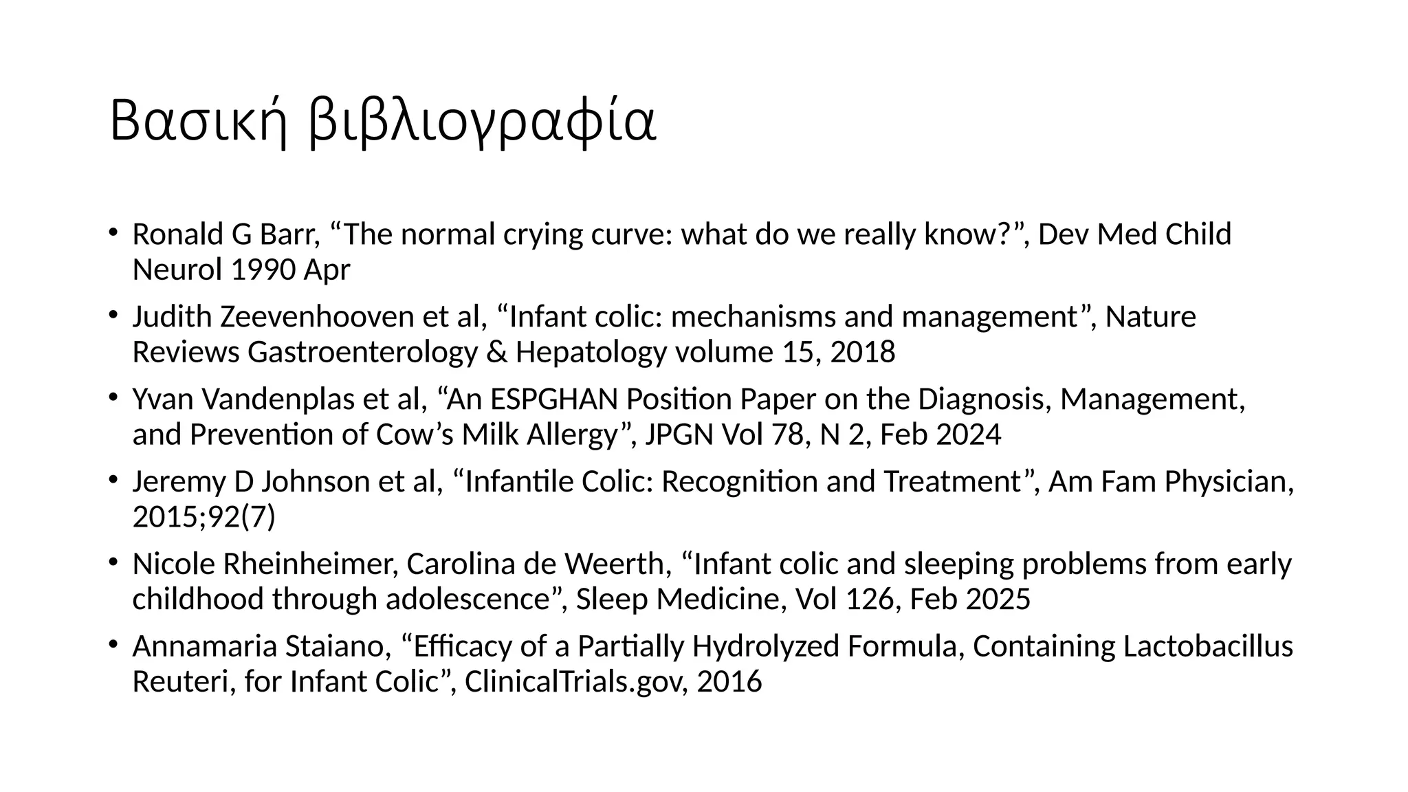 Βασική βιβλιογραφία
• Ronald G Barr, “The normal crying curve: what do we really know?”, Dev Med Child
Neurol 1990 Apr
• Judith Zeevenhooven et al, “Infant colic: mechanisms and management”, Nature
Reviews Gastroenterology & Hepatology volume 15, 2018
• Yvan Vandenplas et al, “An ESPGHAN Position Paper on the Diagnosis, Management,
and Prevention of Cow’s Milk Allergy”, JPGN Vol 78, N 2, Feb 2024
• Jeremy D Johnson et al, “Infantile Colic: Recognition and Treatment”, Am Fam Physician,
2015;92(7)
• Nicole Rheinheimer, Carolina de Weerth, “Infant colic and sleeping problems from early
childhood through adolescence”, Sleep Medicine, Vol 126, Feb 2025
• Annamaria Staiano, “Efficacy of a Partially Hydrolyzed Formula, Containing Lactobacillus
Reuteri, for Infant Colic”, ClinicalTrials.gov, 2016
 