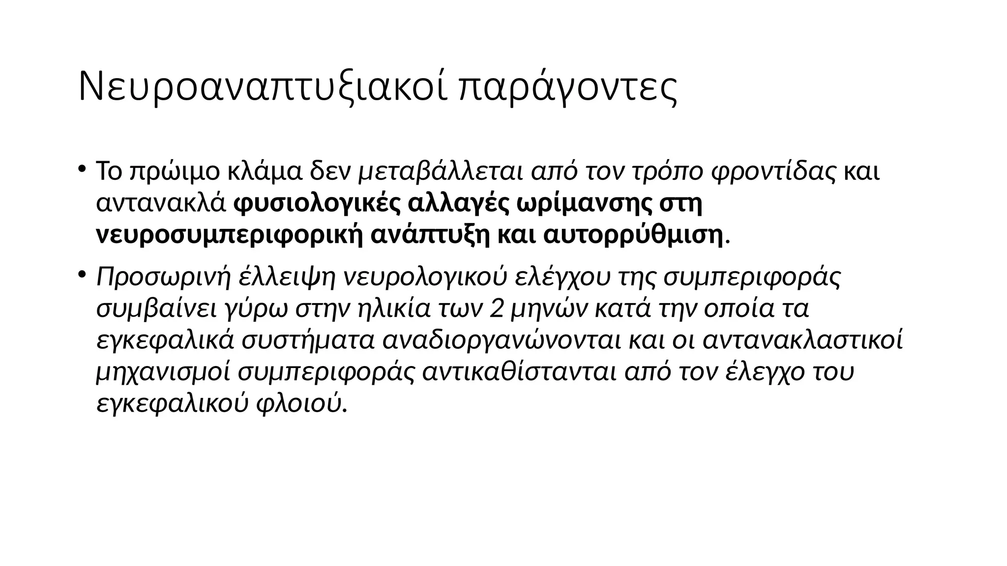 Νευροαναπτυξιακοί παράγοντες
• Το πρώιμο κλάμα δεν μεταβάλλεται από τον τρόπο φροντίδας και
αντανακλά φυσιολογικές αλλαγές ωρίμανσης στη
νευροσυμπεριφορική ανάπτυξη και αυτορρύθμιση.
• Προσωρινή έλλειψη νευρολογικού ελέγχου της συμπεριφοράς
συμβαίνει γύρω στην ηλικία των 2 μηνών κατά την οποία τα
εγκεφαλικά συστήματα αναδιοργανώνονται και οι αντανακλαστικοί
μηχανισμοί συμπεριφοράς αντικαθίστανται από τον έλεγχο του
εγκεφαλικού φλοιού.
 