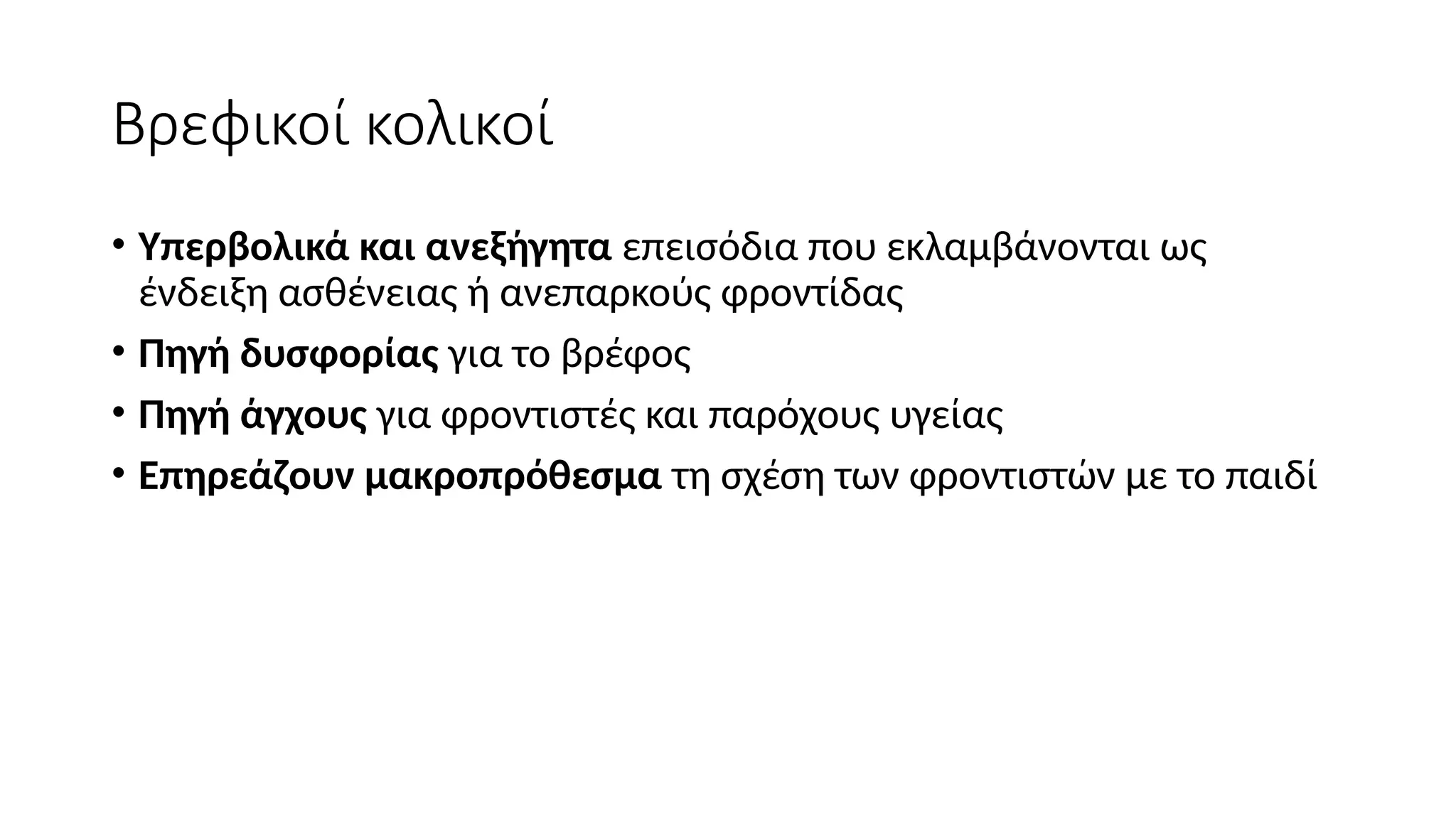 Βρεφικοί κολικοί
• Υπερβολικά και ανεξήγητα επεισόδια που εκλαμβάνονται ως
ένδειξη ασθένειας ή ανεπαρκούς φροντίδας
• Πηγή δυσφορίας για το βρέφος
• Πηγή άγχους για φροντιστές και παρόχους υγείας
• Επηρεάζουν μακροπρόθεσμα τη σχέση των φροντιστών με το παιδί
 