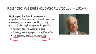 Κριτήρια Wessel (κανόνας των τριών – 1954)
• Οι βρεφικοί κολικοί ορίζονται ως
παροξυσμοί κλάματος, ευερεθιστότητας
ή ανησυχίας σε κατά τα άλλα υγιή και
με καλή σίτιση βρέφη που διαρκούν:
• Τουλάχιστον 3 ώρες τη μέρα
• Τουλάχιστον 3 μέρες την εβδομάδα
• Για τουλάχιστον 3 εβδομάδες
 