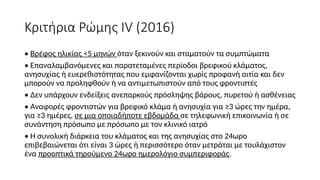 Κριτήρια Ρώμης IV (2016)
• Βρέφος ηλικίας <5 μηνών όταν ξεκινούν και σταματούν τα συμπτώματα
• Επαναλαμβανόμενες και παρατεταμένες περίοδοι βρεφικού κλάματος,
ανησυχίας ή ευερεθιστότητας που εμφανίζονται χωρίς προφανή αιτία και δεν
μπορούν να προληφθούν ή να αντιμετωπιστούν από τους φροντιστές
• Δεν υπάρχουν ενδείξεις ανεπαρκούς πρόσληψης βάρους, πυρετού ή ασθένειας
• Αναφορές φροντιστών για βρεφικό κλάμα ή ανησυχία για ≥3 ώρες την ημέρα,
για ≥3 ημέρες, σε μια οποιαδήποτε εβδομάδα σε τηλεφωνική επικοινωνία ή σε
συνάντηση πρόσωπο με πρόσωπο με τον κλινικό ιατρό
• Η συνολική διάρκεια του κλάματος και της ανησυχίας στο 24ωρο
επιβεβαιώνεται ότι είναι 3 ώρες ή περισσότερο όταν μετράται με τουλάχιστον
ένα προοπτικά τηρούμενο 24ωρο ημερολόγιο συμπεριφοράς.
 