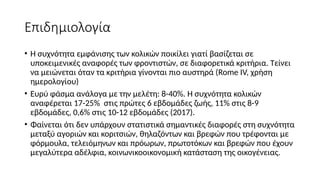 Επιδημιολογία
• Η συχνότητα εμφάνισης των κολικών ποικίλει γιατί βασίζεται σε
υποκειμενικές αναφορές των φροντιστών, σε διαφορετικά κριτήρια. Τείνει
να μειώνεται όταν τα κριτήρια γίνονται πιο αυστηρά (Rome IV, χρήση
ημερολογίου)
• Ευρύ φάσμα ανάλογα με την μελέτη: 8-40%. Η συχνότητα κολικών
αναφέρεται 17-25% στις πρώτες 6 εβδομάδες ζωής, 11% στις 8-9
εβδομάδες, 0,6% στις 10-12 εβδομάδες (2017).
• Φαίνεται ότι δεν υπάρχουν στατιστικά σημαντικές διαφορές στη συχνότητα
μεταξύ αγοριών και κοριτσιών, θηλαζόντων και βρεφών που τρέφονται με
φόρμουλα, τελειόμηνων και πρόωρων, πρωτοτόκων και βρεφών που έχουν
μεγαλύτερα αδέλφια, κοινωνικοοικονομική κατάσταση της οικογένειας.
 