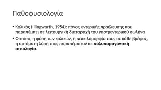 Παθοφυσιολογία
• Κολικός (Illingworth, 1954): πόνος εντερικής προέλευσης που
παραπέμπει σε λειτουργική διαταραχή του γαστρεντερικού σωλήνα
• Ωστόσο, η φύση των κολικών, η ποικιλομορφία τους σε κάθε βρέφος,
η αυτόματη λύση τους παραπέμπουν σε πολυπαραγοντική
αιτιολογία.
 