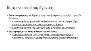 Γαστρεντερικοί παράγοντες
• Δυσαπορρόφηση: αυξημένη παραγωγή αερίων μέσω βακτηριακής
ζύμωσης
• Δυσαπορρόφηση των υδατανθράκων στο λεπτό έντερο λόγω
ανωριμότητας του γαστρεντερικού συστήματος
• Δυσαπορρόφηση της λακτόζης από ανεπάρκεια λακτάσης
• Διαταραχές στην κινητικότητα του εντέρου:
• Αυξημένα επίπεδα μοτιλίνης, γκρελίνης και σεροτονίνης
προκαλούν αυξημένη γαστρική κένωση και περισταλτικότητα
 