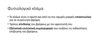Φυσιολογικό κλάμα
• Το κλάμα είναι η πρώτη και από τις πιο ισχυρές μορφές επικοινωνίας
για το νεογέννητο βρέφος
• Τρόπος σύνδεσης του βρέφους με τον φροντιστή του
• Εξελικτικά επιλεκτική συμπεριφορά που αυξάνει τις πιθανότητες
επιβίωσης του βρέφους
 