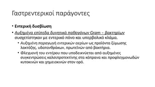 Γαστρεντερικοί παράγοντες
• Εντερική δυσβίωση
• Aυξημένα επίπεδα δυνητικά παθογόνων Gram – βακτηρίων
συσχετίστηκαν με εντερικό πόνο και υπερβολικό κλάμα.
• Αυξημένη παραγωγή εντερικών αερίων ως προϊόντα ζύμωσης
λακτόζης, υδατανθράκων, πρωτεϊνών από βακτήρια.
• Φλεγμονή του εντέρου που υποδεικνύεται από αυξημένες
συγκεντρώσεις καλσιπροτεκτίνης στα κόπρανα και προφλεγμονωδών
κυτοκινών και χημειοκινών στον ορό.
 