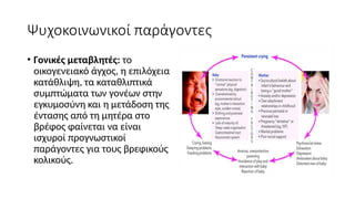 Ψυχοκοινωνικοί παράγοντες
• Γονικές μεταβλητές: το
οικογενειακό άγχος, η επιλόχεια
κατάθλιψη, τα καταθλιπτικά
συμπτώματα των γονέων στην
εγκυμοσύνη και η μετάδοση της
έντασης από τη μητέρα στο
βρέφος φαίνεται να είναι
ισχυροί προγνωστικοί
παράγοντες για τους βρεφικούς
κολικούς.
 