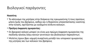 Βιολογικοί παράγοντες
Νικοτίνη:
• Το κάπνισμα της μητέρας στην διάρκεια της εγκυμοσύνης ή τους πρώτους
μήνες ζωής του βρέφους, καθώς και η θεραπεία υποκατάστασης νικοτίνης
στην κύηση, σχετίζονται με αυξημένο κίνδυνο κολικών.
• Πρώϊμη έκφραση ημικρανίας:
• Οι βρεφικοί κολικοί μπορεί να είναι μια πρώιμη έκφραση ημικρανίας της
παιδικής ηλικίας λόγω κοινών γενετικών και βιολογικών παραγόντων.
• Μελέτες έχουν βρει ισχυρή συσχέτιση μεταξύ του ιστορικού ημικρανίας
της μητέρας και των κολικών του βρέφους
 