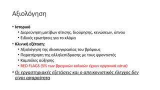 Αξιολόγηση
• Ιστορικό
• Διερεύνηση μοτίβων σίτισης, διούρησης, κενώσεων, ύπνου
• Ειδικές ερωτήσεις για το κλάμα
• Κλινική εξέταση:
• Αξιολόγηση της ιδιοσυγκρασίας του βρέφους
• Παρατήρηση της αλληλεπίδρασης με τους φροντιστές
• Καμπύλες αύξησης
• RED FLAGS (5% των βρεφικών κολικών έχουν οργανικά αίτια)
• Οι εργαστηριακές εξετάσεις και o απεικονιστικός έλεγχος δεν
είναι απαραίτητα
 