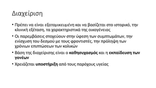 Διαχείριση
• Πρέπει να είναι εξατομικευμένη και να βασίζεται στο ιστορικό, την
κλινική εξέταση, τα χαρακτηριστικά της οικογένειας
• Οι παρεμβάσεις στοχεύουν στην ύφεση των συμπτωμάτων, την
ενίσχυση του δεσμού με τους φροντιστές, την πρόληψη των
χρόνιων επιπτώσεων των κολικών
• Βάση της διαχείρισης είναι ο καθησυχασμός και η εκπαίδευση των
γονέων
• Χρειάζεται υποστήριξη από τους παρόχους υγείας
 