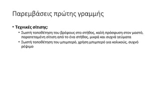 Παρεμβάσεις πρώτης γραμμής
• Τεχνικές σίτισης:
• Σωστή τοποθέτηση του βρέφους στο στήθος, καλή πρόσφυση στον μαστό,
παρατεταμένη σίτιση από το ένα στήθος, μικρά και συχνά γεύματα
• Σωστή τοποθέτηση του μπιμπερό, χρήση μπιμπερό για κολικούς, συχνό
ρέψιμο
 