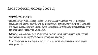 Διατροφικές παρεμβάσεις
• Θηλάζοντα βρέφη:
• Δίαιτες χαμηλής περιεκτικότητας σε αλλεργιογόνα για τη μητέρα
(αγελαδινό γάλα, αυγά, ξηρούς καρπούς, σιτάρι, σόγια, ψάρι) μπορεί
να είναι ωφέλιμες σε θηλάζοντα με κολικούς που δεν απάντησαν στις
παρεμβάσεις πρώτης γραμμής.
• Μπορεί να ωφεληθούν ιδιαίτερα βρέφη με συμπτώματα αλλεργίας
των οποίων οι μητέρες έχουν ιστορικό ατοπίας.
• Συστήνονται, όμως όχι ως ρουτίνα – μπορεί να επιτείνουν το στρες
στη μητέρα.
 