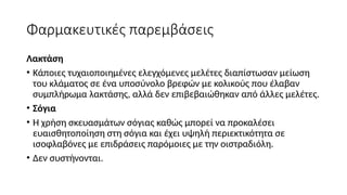 Φαρμακευτικές παρεμβάσεις
Λακτάση
• Κάποιες τυχαιοποιημένες ελεγχόμενες μελέτες διαπίστωσαν μείωση
του κλάματος σε ένα υποσύνολο βρεφών με κολικούς που έλαβαν
συμπλήρωμα λακτάσης, αλλά δεν επιβεβαιώθηκαν από άλλες μελέτες.
• Σόγια
• Η χρήση σκευασμάτων σόγιας καθώς μπορεί να προκαλέσει
ευαισθητοποίηση στη σόγια και έχει υψηλή περιεκτικότητα σε
ισοφλαβόνες με επιδράσεις παρόμοιες με την οιστραδιόλη.
• Δεν συστήνονται.
 