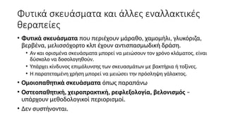 Φυτικά σκευάσματα και άλλες εναλλακτικές
θεραπείες
• Φυτικά σκευάσματα που περιέχουν μάραθο, χαμομήλι, γλυκόριζα,
βερβένα, μελισσόχορτο κλπ έχουν αντισπασμωδική δράση.
• Αν και ορισμένα σκευάσματα μπορεί να μειώσουν τον χρόνο κλάματος, είναι
δύσκολο να δοσολογηθούν.
• Υπάρχει κίνδυνος επιμόλυνσης των σκευασμάτων με βακτήρια ή τοξίνες.
• Η παρατεταμένη χρήση μπορεί να μειώσει την πρόσληψη γάλακτος.
• Ομοιοπαθητικά σκευάσματα όπως παραπάνω
• Οστεοπαθητική, χειροπρακτική, ρεφλεξολογία, βελονισμός –
υπάρχουν μεθοδολογικοί περιορισμοί.
• Δεν συστήνονται.
 