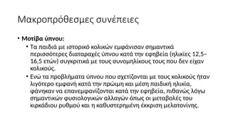 Μακροπρόθεσμες συνέπειες
• Μοτίβα ύπνου:
• Τα παιδιά με ιστορικό κολικών εμφάνισαν σημαντικά
περισσότερες διαταραχές ύπνου κατά την εφηβεία (ηλικίες 12,5–
16,5 ετών) συγκριτικά με τους συνομηλίκους τους που δεν είχαν
κολικούς.
• Ενώ τα προβλήματα ύπνου που σχετίζονται με τους κολικούς ήταν
λιγότερο εμφανή κατά την πρώιμη και μέση παιδική ηλικία,
φάνηκαν να επανεμφανίζονται κατά την εφηβεία, πιθανώς λόγω
σημαντικών φυσιολογικών αλλαγών όπως οι μεταβολές του
κιρκάδιου ρυθμού και η καθυστερημένη έκκριση μελατονίνης.
 