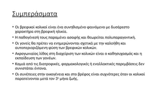 Συμπεράσματα
• Οι βρεφικοί κολικοί είναι ένα συνηθισμένο φαινόμενο με δυσάρεστο
χαρακτήρα στη βρεφική ηλικία.
• Η παθογένεσή τους παραμένει ασαφής και θεωρείται πολυπαραγοντική.
• Οι γονείς θα πρέπει να ενημερώνονται σχετικά με την καλοήθη και
αυτοπεριοριζόμενη φύση των βρεφικών κολικών.
• Ακρογωνιαίος λίθος στη διαχείριση των κολικών είναι ο καθησυχασμός και η
εκπαίδευση των γονέων.
• Καμιά από τις διατροφικές, φαρμακολογικές ή εναλλακτικές παρεμβάσεις δεν
συνιστάται έντονα.
• Οι συνέπειες στην οικογένεια και στο βρέφος είναι συχνότερες όταν οι κολικοί
παρατείνονται μετά τον 3ο
μήνα ζωής.
 