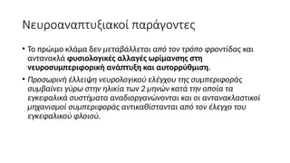 Νευροαναπτυξιακοί παράγοντες
• Το πρώιμο κλάμα δεν μεταβάλλεται από τον τρόπο φροντίδας και
αντανακλά φυσιολογικές αλλαγές ωρίμανσης στη
νευροσυμπεριφορική ανάπτυξη και αυτορρύθμιση.
• Προσωρινή έλλειψη νευρολογικού ελέγχου της συμπεριφοράς
συμβαίνει γύρω στην ηλικία των 2 μηνών κατά την οποία τα
εγκεφαλικά συστήματα αναδιοργανώνονται και οι αντανακλαστικοί
μηχανισμοί συμπεριφοράς αντικαθίστανται από τον έλεγχο του
εγκεφαλικού φλοιού.
 