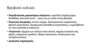 Βρεφικοί κολικοί
• Παροξυσμικός χαρακτήρας κλάματος: αιφνίδια έναρξη χωρίς
ξεκάθαρο εκλυτικό αίτιο – υγιές και με καλή σίτιση βρέφος
• Ποιοτικές διαφορές: έντονο κλάμα, διαπεραστικό (υψηλότερη
βασική συχνότητα), δυσφωνικό (αστάθεια συχνότητας), ευμετάβλητο
σε τόνο (αστάθεια πλάτους)
• Υπερτονία: κάμψη των ποδιών στην κοιλιά, κάμψη ή έκταση της
ράχης, σφιγμένες γροθιές, έξαψη προσώπου, διογκωμένη και
τεταμένη κοιλιά
• Δυσκολία παρηγοριάς
 