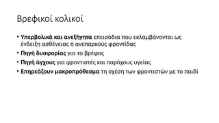 Βρεφικοί κολικοί
• Υπερβολικά και ανεξήγητα επεισόδια που εκλαμβάνονται ως
ένδειξη ασθένειας ή ανεπαρκούς φροντίδας
• Πηγή δυσφορίας για το βρέφος
• Πηγή άγχους για φροντιστές και παρόχους υγείας
• Επηρεάζουν μακροπρόθεσμα τη σχέση των φροντιστών με το παιδί
 