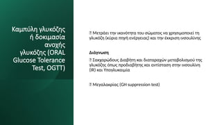 Καμπύλη γλυκόζης
ή δοκιμασία
ανοχής
γλυκόζης (ORAL
Glucose Tolerance
Test, OGTT)
✅ Μετράει την ικανότητα του σώματος να χρησιμοποιεί τη
γλυκόζη (κύρια πηγή ενέργειας) και την έκκριση ινσουλίνης
Διάγνωση
✅ Σακχαρώδους Διαβήτη και διαταραχών μεταβολισμού της
γλυκόζης όπως προδιαβήτης και αντίσταση στην ινσουλίνη
(IR) και Υπογλυκαιμία
✅ Μεγαλακρίας (GH suppression test)
 