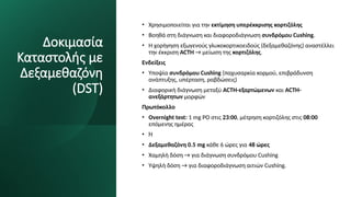 Δοκιμασία
Καταστολής με
Δεξαμεθαζόνη
(DST)
• Χρησιμοποιείται για την εκτίμηση υπερέκκρισης κορτιζόλης
• Βοηθά στη διάγνωση και διαφοροδιάγνωση συνδρόμου Cushing.
• Η χορήγηση εξωγενούς γλυκοκορτικοειδούς (δεξαμεθαζόνης) αναστέλλει
την έκκριση ACTH → μείωση της κορτιζόλης.
Ενδείξεις
• Υποψία συνδρόμου Cushing (παχυσαρκία κορμού, επιβράδυνση
ανάπτυξης, υπέρταση, ραβδώσεις)
• Διαφορική διάγνωση μεταξύ ACTH-εξαρτώμενων και ACTH-
ανεξάρτητων μορφών
Πρωτόκολλο
• Overnight test: 1 mg PO στις 23:00, μέτρηση κορτιζόλης στις 08:00
επόμενης ημέρας
• Ή
• Δεξαμεθαζόνη 0.5 mg κάθε 6 ώρες για 48 ώρες
• Χαμηλή δόση → για διάγνωση συνδρόμου Cushing
• Υψηλή δόση → για διαφοροδιάγνωση αιτιών Cushing.
 