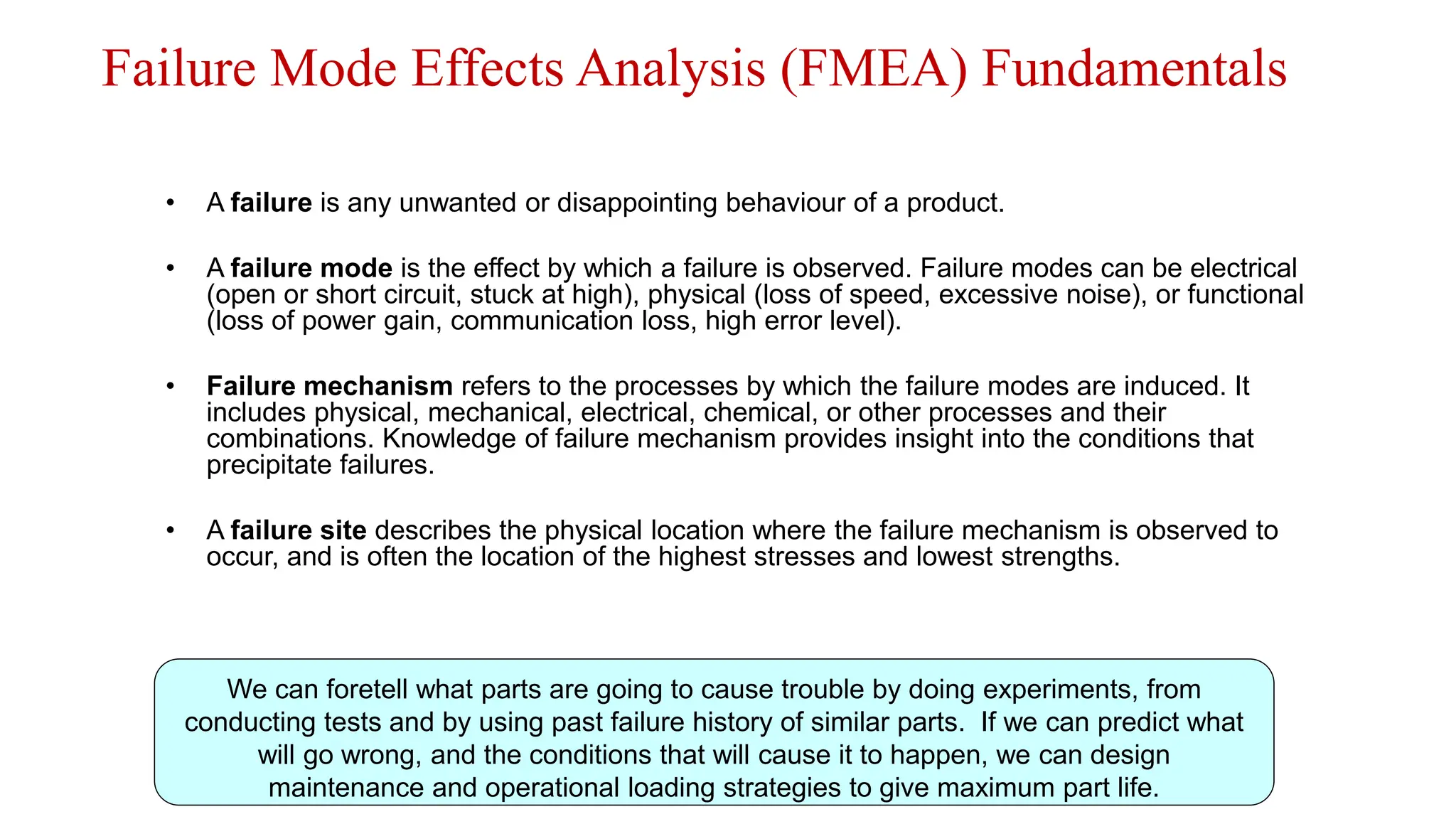 Failure Mode Effects Analysis (FMEA) Fundamentals
• A failure is any unwanted or disappointing behaviour of a product.
• A failure mode is the effect by which a failure is observed. Failure modes can be electrical
(open or short circuit, stuck at high), physical (loss of speed, excessive noise), or functional
(loss of power gain, communication loss, high error level).
• Failure mechanism refers to the processes by which the failure modes are induced. It
includes physical, mechanical, electrical, chemical, or other processes and their
combinations. Knowledge of failure mechanism provides insight into the conditions that
precipitate failures.
• A failure site describes the physical location where the failure mechanism is observed to
occur, and is often the location of the highest stresses and lowest strengths.
www.BIN95.com
We can foretell what parts are going to cause trouble by doing experiments, from
conducting tests and by using past failure history of similar parts. If we can predict what
will go wrong, and the conditions that will cause it to happen, we can design
maintenance and operational loading strategies to give maximum part life.
 